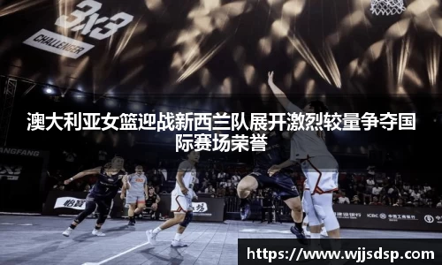 澳大利亚女篮迎战新西兰队展开激烈较量争夺国际赛场荣誉