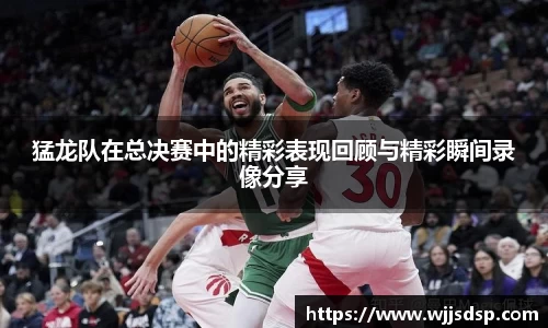 猛龙队在总决赛中的精彩表现回顾与精彩瞬间录像分享